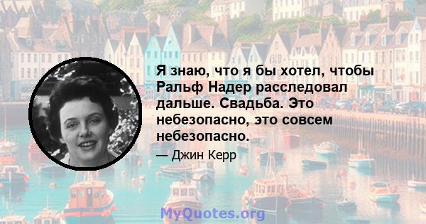 Я знаю, что я бы хотел, чтобы Ральф Надер расследовал дальше. Свадьба. Это небезопасно, это совсем небезопасно.