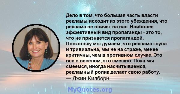 Дело в том, что большая часть власти рекламы исходит из этого убеждения, что реклама не влияет на нас. Наиболее эффективный вид пропаганды - это то, что не признается пропагандой. Поскольку мы думаем, что реклама глупа