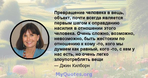 Превращение человека в вещь, объект, почти всегда является первым шагом к оправданию насилия в отношении этого человека. Очень сложно, возможно, невозможно, быть жестоким по отношению к кому -то, кого мы думаем как