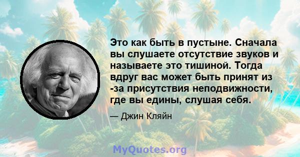 Это как быть в пустыне. Сначала вы слушаете отсутствие звуков и называете это тишиной. Тогда вдруг вас может быть принят из -за присутствия неподвижности, где вы едины, слушая себя.