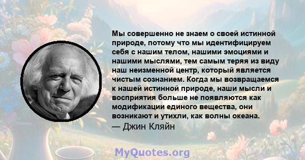 Мы совершенно не знаем о своей истинной природе, потому что мы идентифицируем себя с нашим телом, нашими эмоциями и нашими мыслями, тем самым теряя из виду наш неизменной центр, который является чистым сознанием. Когда