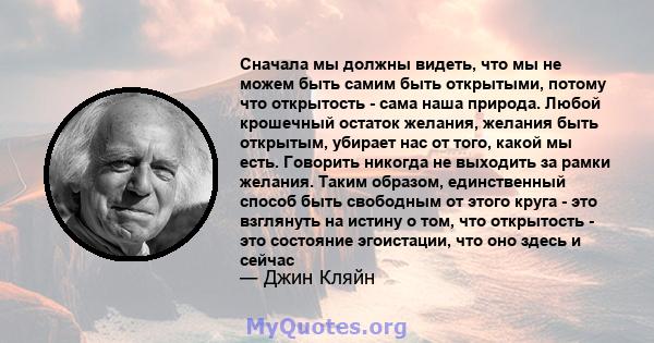 Сначала мы должны видеть, что мы не можем быть самим быть открытыми, потому что открытость - сама наша природа. Любой крошечный остаток желания, желания быть открытым, убирает нас от того, какой мы есть. Говорить