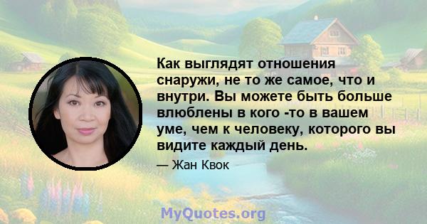 Как выглядят отношения снаружи, не то же самое, что и внутри. Вы можете быть больше влюблены в кого -то в вашем уме, чем к человеку, которого вы видите каждый день.