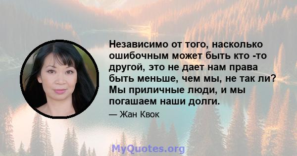 Независимо от того, насколько ошибочным может быть кто -то другой, это не дает нам права быть меньше, чем мы, не так ли? Мы приличные люди, и мы погашаем наши долги.