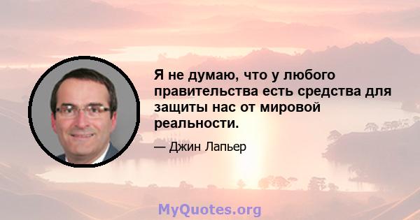 Я не думаю, что у любого правительства есть средства для защиты нас от мировой реальности.