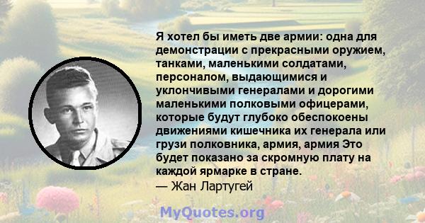 Я хотел бы иметь две армии: одна для демонстрации с прекрасными оружием, танками, маленькими солдатами, персоналом, выдающимися и уклончивыми генералами и дорогими маленькими полковыми офицерами, которые будут глубоко