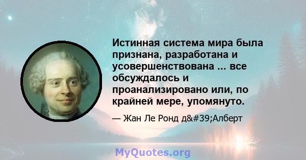 Истинная система мира была признана, разработана и усовершенствована ... все обсуждалось и проанализировано или, по крайней мере, упомянуто.