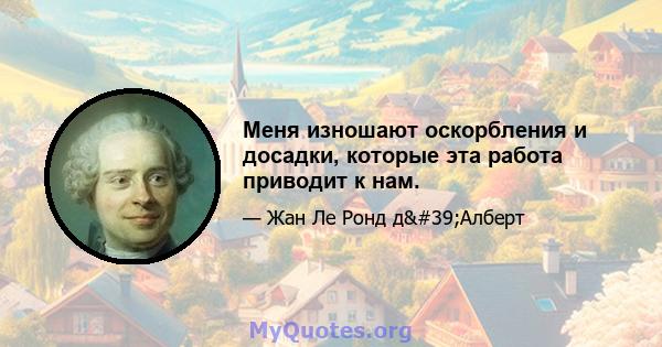 Меня изношают оскорбления и досадки, которые эта работа приводит к нам.