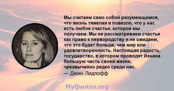 Мы считаем само собой разумеющимся, что жизнь тяжелая и повезло, что у нас есть любое счастье, которое мы получаем. Мы не рассматриваем счастье как право к первородству и не ожидаем, что это будет больше, чем мир или