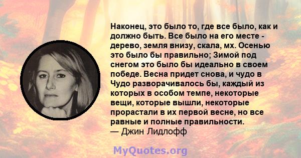 Наконец, это было то, где все было, как и должно быть. Все было на его месте - дерево, земля внизу, скала, мх. Осенью это было бы правильно; Зимой под снегом это было бы идеально в своем победе. Весна придет снова, и