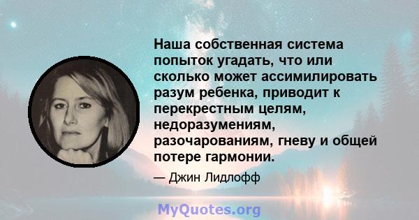 Наша собственная система попыток угадать, что или сколько может ассимилировать разум ребенка, приводит к перекрестным целям, недоразумениям, разочарованиям, гневу и общей потере гармонии.