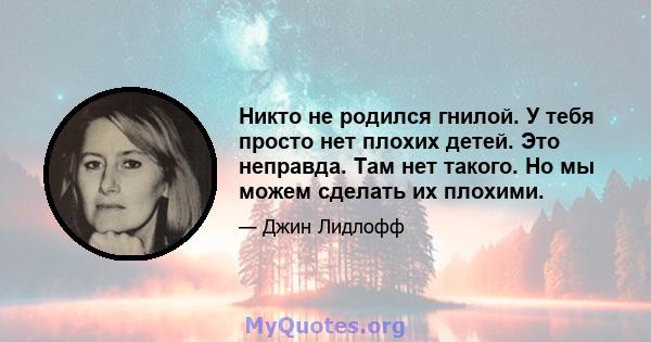 Никто не родился гнилой. У тебя просто нет плохих детей. Это неправда. Там нет такого. Но мы можем сделать их плохими.