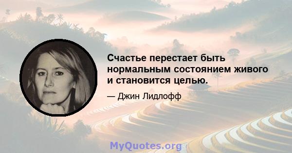 Счастье перестает быть нормальным состоянием живого и становится целью.