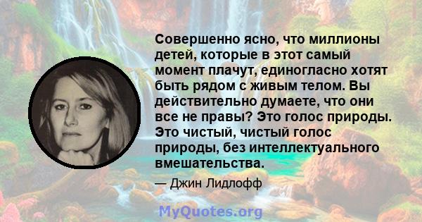 Совершенно ясно, что миллионы детей, которые в этот самый момент плачут, единогласно хотят быть рядом с живым телом. Вы действительно думаете, что они все не правы? Это голос природы. Это чистый, чистый голос природы,