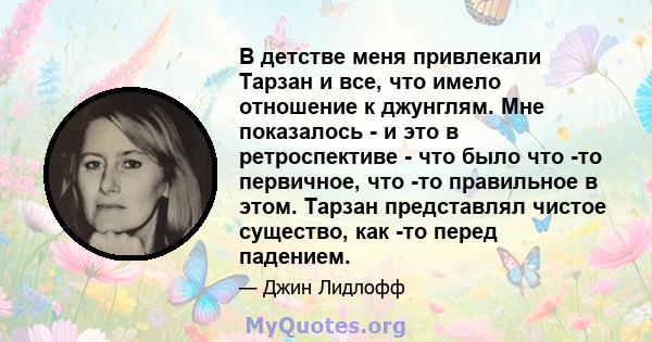 В детстве меня привлекали Тарзан и все, что имело отношение к джунглям. Мне показалось - и это в ретроспективе - что было что -то первичное, что -то правильное в этом. Тарзан представлял чистое существо, как -то перед