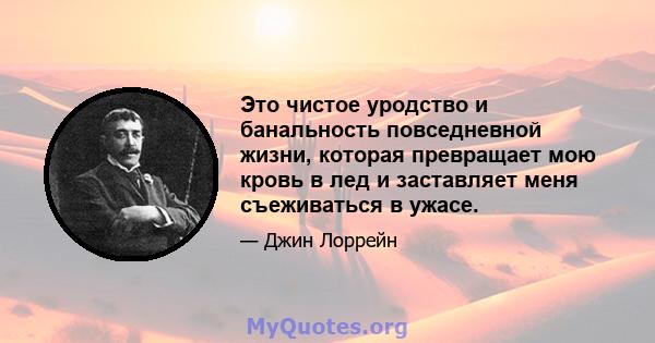 Это чистое уродство и банальность повседневной жизни, которая превращает мою кровь в лед и заставляет меня съеживаться в ужасе.