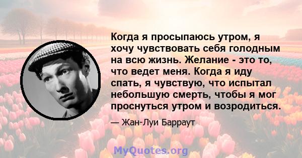 Когда я просыпаюсь утром, я хочу чувствовать себя голодным на всю жизнь. Желание - это то, что ведет меня. Когда я иду спать, я чувствую, что испытал небольшую смерть, чтобы я мог проснуться утром и возродиться.