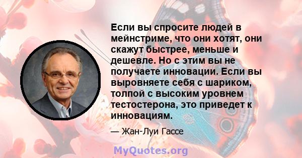 Если вы спросите людей в мейнстриме, что они хотят, они скажут быстрее, меньше и дешевле. Но с этим вы не получаете инновации. Если вы выровняете себя с шариком, толпой с высоким уровнем тестостерона, это приведет к