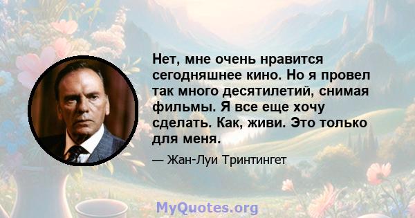 Нет, мне очень нравится сегодняшнее кино. Но я провел так много десятилетий, снимая фильмы. Я все еще хочу сделать. Как, живи. Это только для меня.