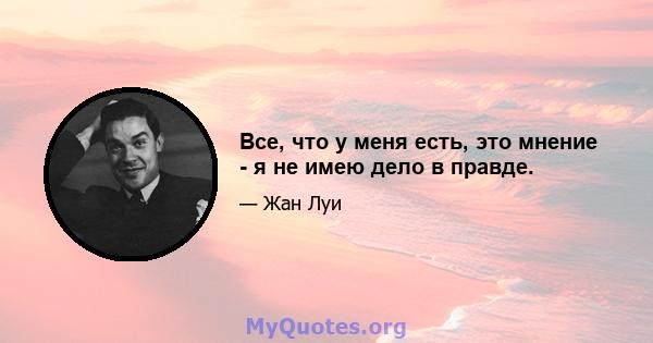 Все, что у меня есть, это мнение - я не имею дело в правде.