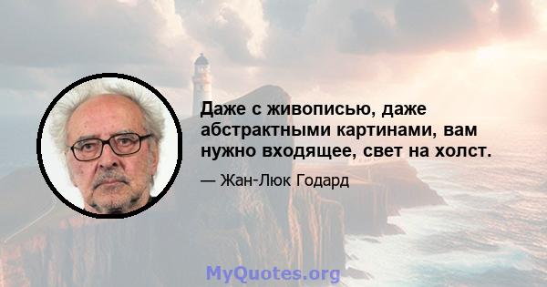 Даже с живописью, даже абстрактными картинами, вам нужно входящее, свет на холст.