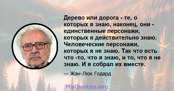 Дерево или дорога - те, о которых я знаю, наконец, они - единственные персонажи, которых я действительно знаю. Человеческие персонажи, которых я не знаю. Так что есть что -то, что я знаю, и то, что я не знаю. И я собрал 