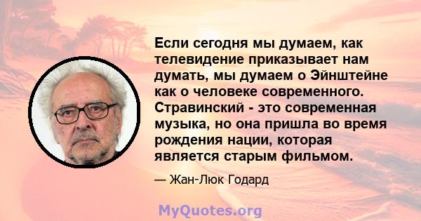 Если сегодня мы думаем, как телевидение приказывает нам думать, мы думаем о Эйнштейне как о человеке современного. Стравинский - это современная музыка, но она пришла во время рождения нации, которая является старым