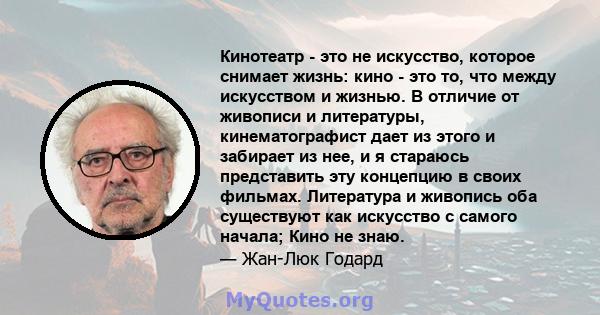 Кинотеатр - это не искусство, которое снимает жизнь: кино - это то, что между искусством и жизнью. В отличие от живописи и литературы, кинематографист дает из этого и забирает из нее, и я стараюсь представить эту