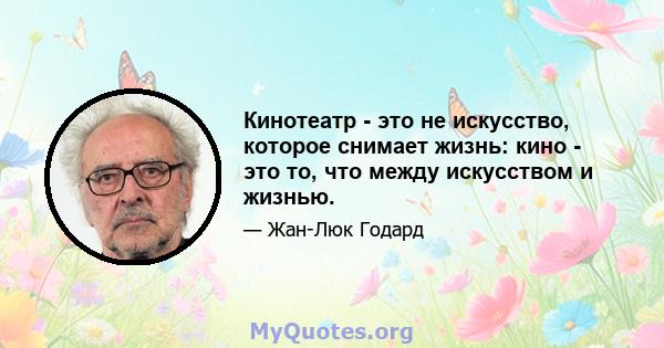 Кинотеатр - это не искусство, которое снимает жизнь: кино - это то, что между искусством и жизнью.