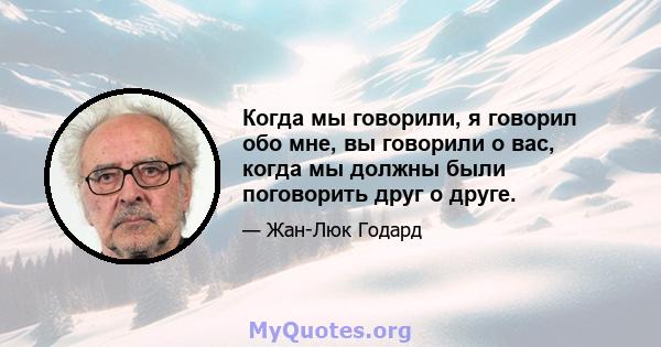 Когда мы говорили, я говорил обо мне, вы говорили о вас, когда мы должны были поговорить друг о друге.