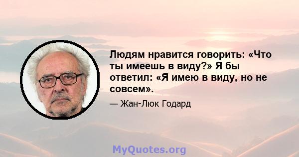 Людям нравится говорить: «Что ты имеешь в виду?» Я бы ответил: «Я имею в виду, но не совсем».