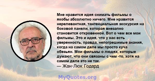 Мне нравится идея снимать фильмы о якобы абсолютно ничего. Мне нравится нерелевантная, тангенциальная экскурсия на боковой панели, которая внезапно становится откровенной. Вот о чем все мои фильмы. Это и идея, что у нас 