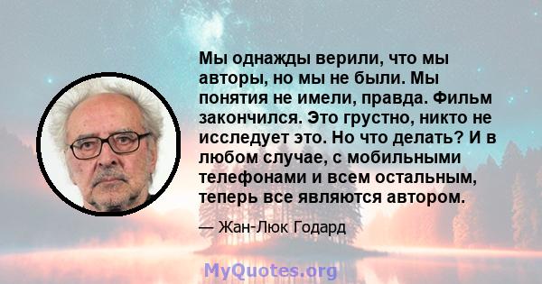 Мы однажды верили, что мы авторы, но мы не были. Мы понятия не имели, правда. Фильм закончился. Это грустно, никто не исследует это. Но что делать? И в любом случае, с мобильными телефонами и всем остальным, теперь все