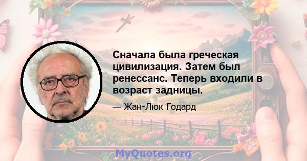 Сначала была греческая цивилизация. Затем был ренессанс. Теперь входили в возраст задницы.