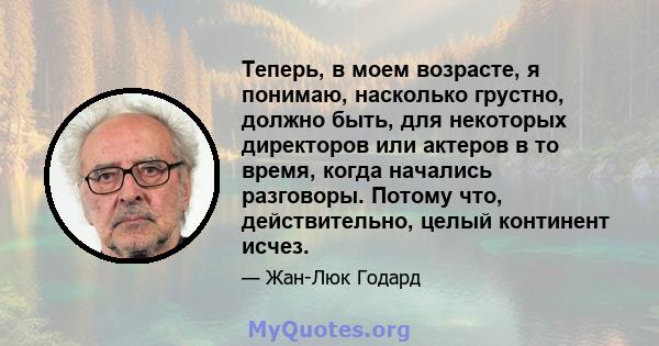 Теперь, в моем возрасте, я понимаю, насколько грустно, должно быть, для некоторых директоров или актеров в то время, когда начались разговоры. Потому что, действительно, целый континент исчез.