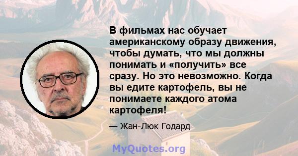 В фильмах нас обучает американскому образу движения, чтобы думать, что мы должны понимать и «получить» все сразу. Но это невозможно. Когда вы едите картофель, вы не понимаете каждого атома картофеля!