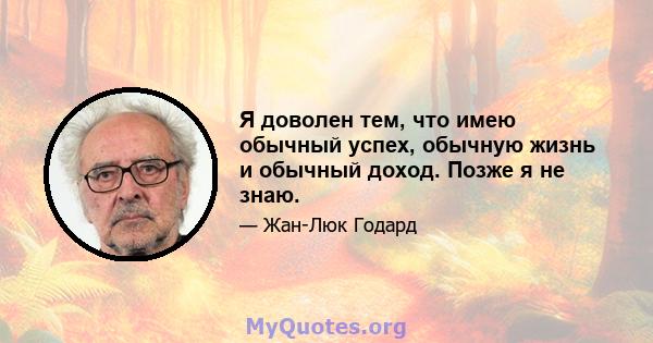 Я доволен тем, что имею обычный успех, обычную жизнь и обычный доход. Позже я не знаю.