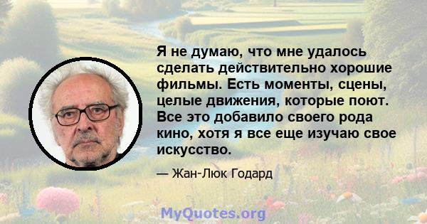 Я не думаю, что мне удалось сделать действительно хорошие фильмы. Есть моменты, сцены, целые движения, которые поют. Все это добавило своего рода кино, хотя я все еще изучаю свое искусство.