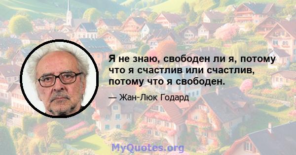 Я не знаю, свободен ли я, потому что я счастлив или счастлив, потому что я свободен.