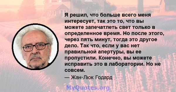 Я решил, что больше всего меня интересует, так это то, что вы можете запечатлеть свет только в определенное время. Но после этого, через пять минут, тогда это другое дело. Так что, если у вас нет правильной апертуры, вы 