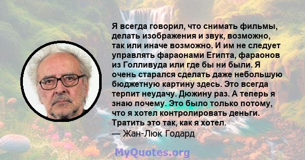 Я всегда говорил, что снимать фильмы, делать изображения и звук, возможно, так или иначе возможно. И им не следует управлять фараонами Египта, фараонов из Голливуда или где бы ни были. Я очень старался сделать даже