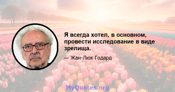 Я всегда хотел, в основном, провести исследование в виде зрелища.