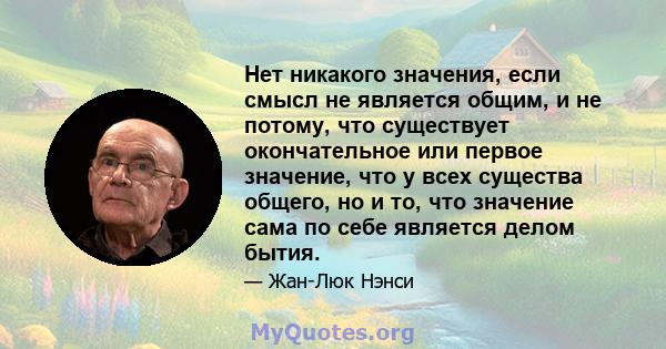 Нет никакого значения, если смысл не является общим, и не потому, что существует окончательное или первое значение, что у всех существа общего, но и то, что значение сама по себе является делом бытия.