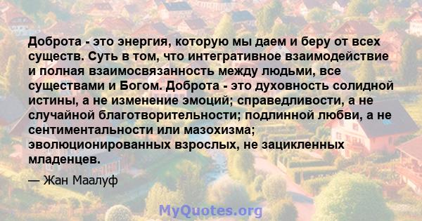 Доброта - это энергия, которую мы даем и беру от всех существ. Суть в том, что интегративное взаимодействие и полная взаимосвязанность между людьми, все существами и Богом. Доброта - это духовность солидной истины, а не 