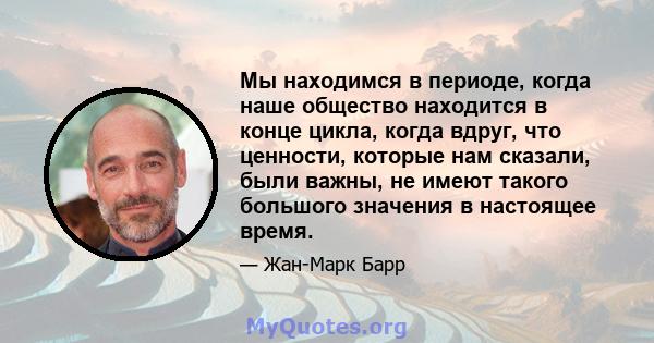 Мы находимся в периоде, когда наше общество находится в конце цикла, когда вдруг, что ценности, которые нам сказали, были важны, не имеют такого большого значения в настоящее время.