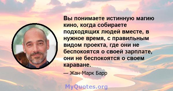 Вы понимаете истинную магию кино, когда собираете подходящих людей вместе, в нужное время, с правильным видом проекта, где они не беспокоятся о своей зарплате, они не беспокоятся о своем караване.