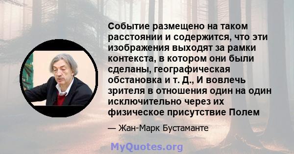 Событие размещено на таком расстоянии и содержится, что эти изображения выходят за рамки контекста, в котором они были сделаны, географическая обстановка и т. Д., И вовлечь зрителя в отношения один на один исключительно 