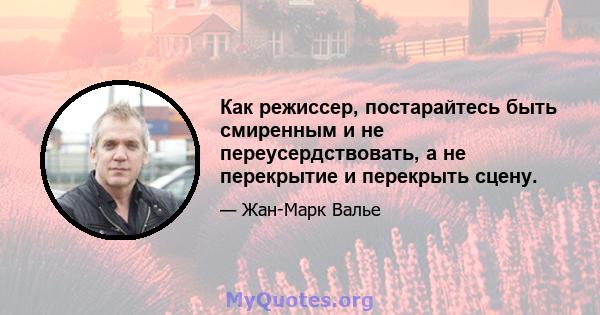 Как режиссер, постарайтесь быть смиренным и не переусердствовать, а не перекрытие и перекрыть сцену.