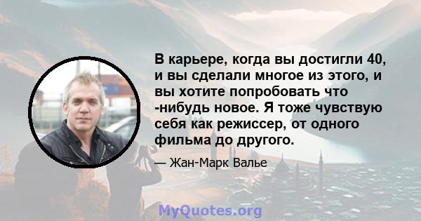 В карьере, когда вы достигли 40, и вы сделали многое из этого, и вы хотите попробовать что -нибудь новое. Я тоже чувствую себя как режиссер, от одного фильма до другого.