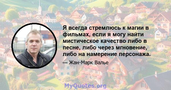 Я всегда стремлюсь к магии в фильмах, если я могу найти мистическое качество либо в песне, либо через мгновение, либо на намерение персонажа.